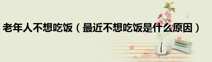 老年人不想吃飯（最近不想吃飯是什么原因）