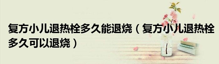 復(fù)方小兒退熱栓多久能退燒(復(fù)方小兒退熱栓多久可以退燒)