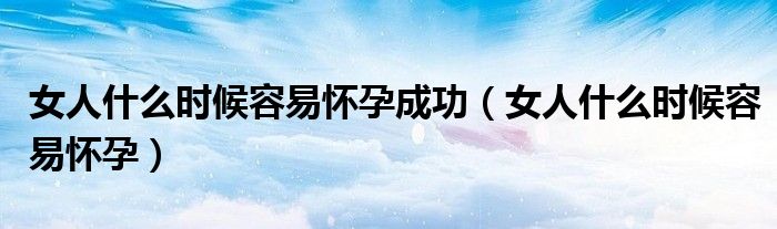 女人什么時(shí)候容易懷孕成功(女人什么時(shí)候容易懷孕)