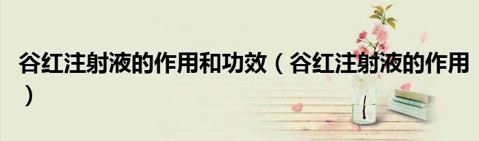 谷紅注射液的作用和功效（谷紅注射液的作用）