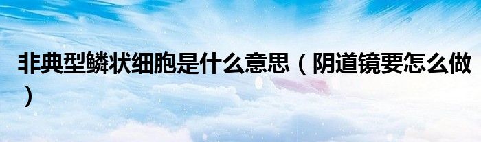 非典型鱗狀細(xì)胞是什么意思(陰道鏡要怎么做)