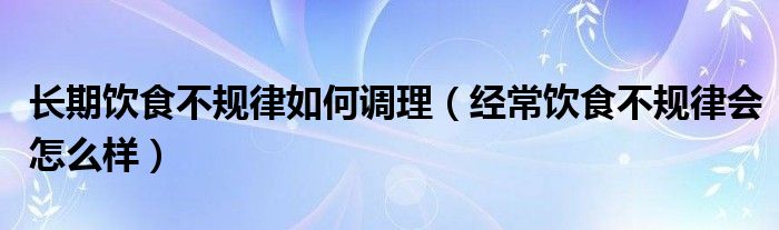 長期飲食不規(guī)律如何調(diào)理(經(jīng)常飲食不規(guī)律會(huì)怎么樣)