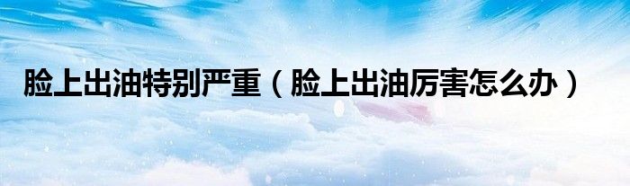 臉上出油特別嚴重(臉上出油厲害怎么辦)