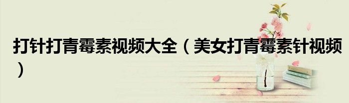 打針打青霉素視頻大全（美女打青霉素針視頻）
