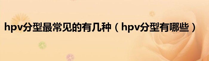 hpv分型最常見的有幾種(hpv分型有哪些)