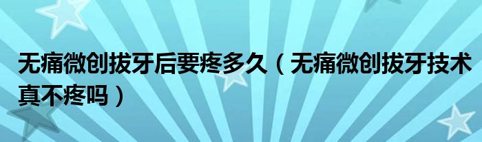 無痛微創(chuàng)拔牙后要疼多久（無痛微創(chuàng)拔牙技術真不疼嗎）