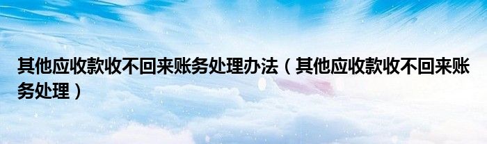 其他應(yīng)收款收不回來賬務(wù)處理辦法（其他應(yīng)收款收不回來賬務(wù)處理）