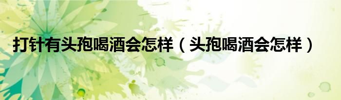 打針有頭孢喝酒會怎樣(頭孢喝酒會怎樣)