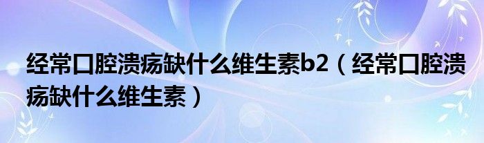 經(jīng)?？谇粷?nèi)笔裁淳S生素b2（經(jīng)常口腔潰瘍?nèi)笔裁淳S生素）