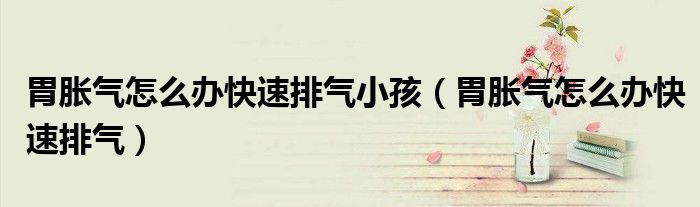 胃脹氣怎么辦快速排氣小孩（胃脹氣怎么辦快速排氣）