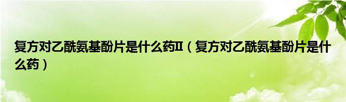 復方對乙酰氨基酚片是什么藥II（復方對乙酰氨基酚片是什么藥）