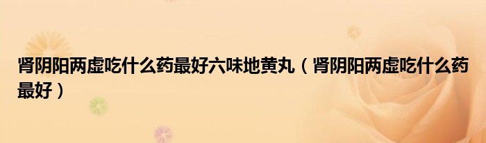 腎陰陽兩虛吃什么藥最好六味地黃丸（腎陰陽兩虛吃什么藥最好）