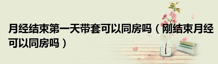 月經(jīng)結(jié)束第一天帶套可以同房嗎(剛結(jié)束月經(jīng)可以同房嗎)