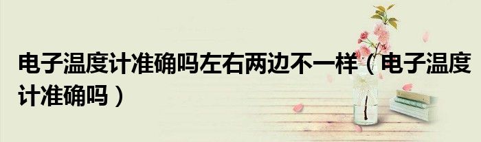 電子溫度計(jì)準(zhǔn)確嗎左右兩邊不一樣(電子溫度計(jì)準(zhǔn)確嗎)