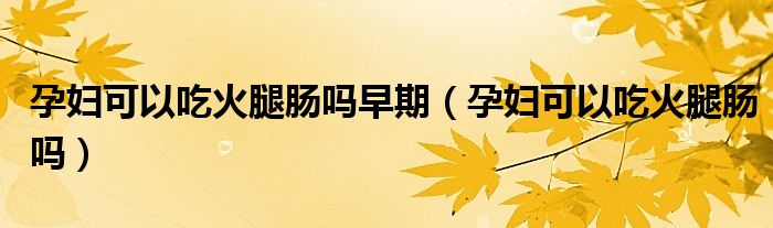 孕婦可以吃火腿腸嗎早期(孕婦可以吃火腿腸嗎)