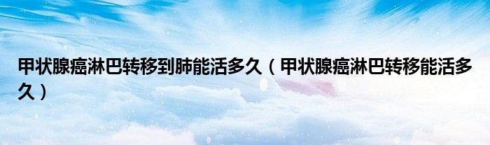 甲狀腺癌淋巴轉(zhuǎn)移到肺能活多久（甲狀腺癌淋巴轉(zhuǎn)移能活多久）