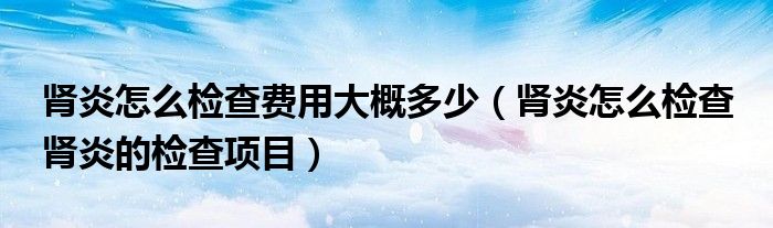 腎炎怎么檢查費用大概多少（腎炎怎么檢查 腎炎的檢查項目）