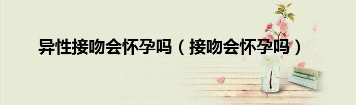 異性接吻會懷孕嗎（接吻會懷孕嗎）