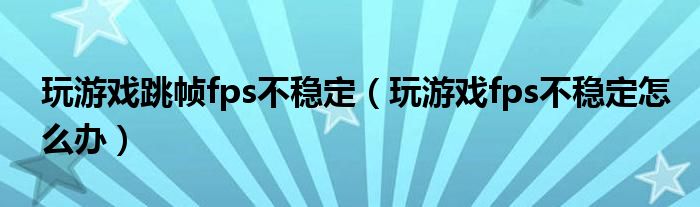 玩游戲跳幀fps不穩(wěn)定（玩游戲fps不穩(wěn)定怎么辦）
