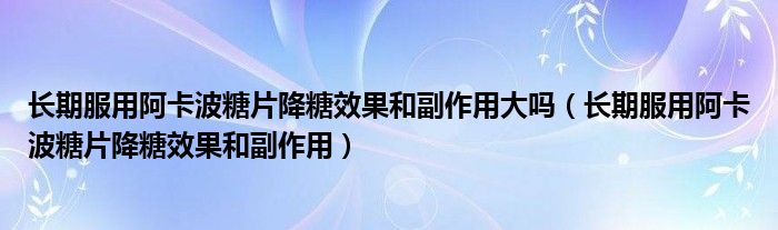 長(zhǎng)期服用阿卡波糖片降糖效果和副作用大嗎（長(zhǎng)期服用阿卡波糖片降糖效果和副作用）