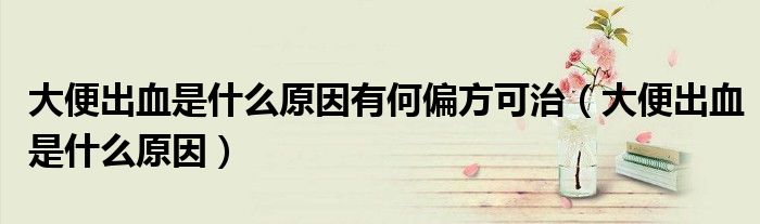 大便出血是什么原因有何偏方可治（大便出血是什么原因）