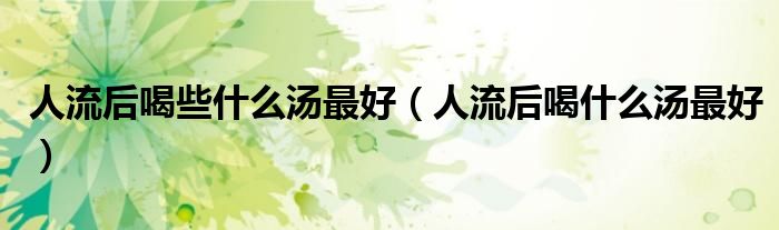 人流后喝些什么湯最好(人流后喝什么湯最好)