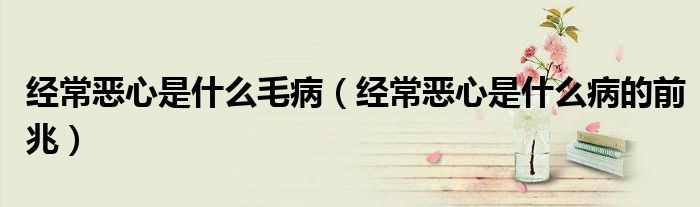 經(jīng)常惡心是什么毛?。ń?jīng)常惡心是什么病的前兆）
