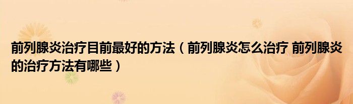 前列腺炎治療目前最好的方法(前列腺炎怎么治療 前列腺炎的治療方法有哪些)