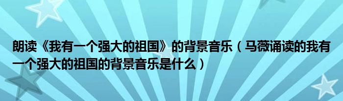 朗讀《我有一個強大的祖國》的背景音樂（馬薇誦讀的我有一個強大的祖國的背景音樂是什么）