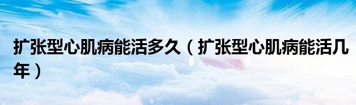擴(kuò)張型心肌病能活多久（擴(kuò)張型心肌病能活幾年）