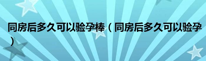 同房后多久可以驗(yàn)孕棒(同房后多久可以驗(yàn)孕)