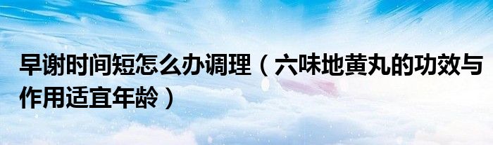 早謝時(shí)間短怎么辦調(diào)理(六味地黃丸的功效與作用適宜年齡)