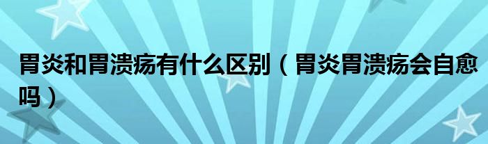 胃炎和胃潰瘍有什么區(qū)別(胃炎胃潰瘍會自愈嗎)