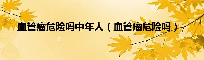 血管瘤危險嗎中年人(血管瘤危險嗎)
