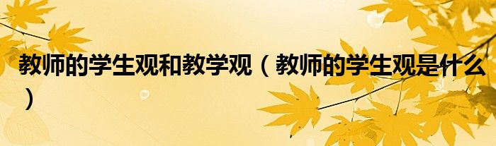 教師的學(xué)生觀和教學(xué)觀（教師的學(xué)生觀是什么）
