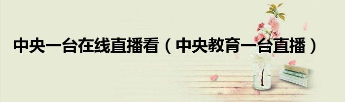 中央一臺在線直播看（中央教育一臺直播）