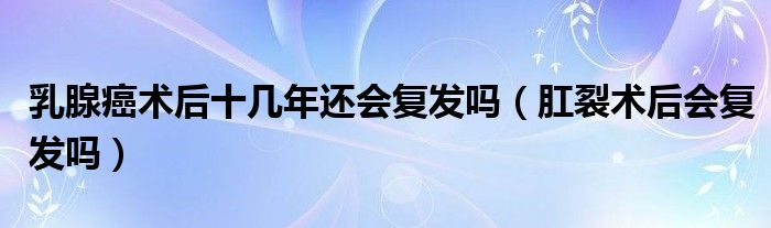 乳腺癌術后十幾年還會復發(fā)嗎(肛裂術后會復發(fā)嗎)