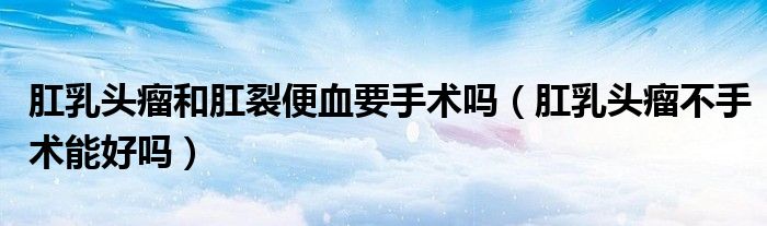 肛乳頭瘤和肛裂便血要手術(shù)嗎(肛乳頭瘤不手術(shù)能好嗎)
