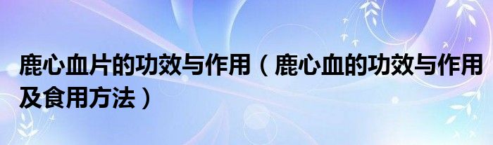 鹿心血片的功效與作用（鹿心血的功效與作用及食用方法）