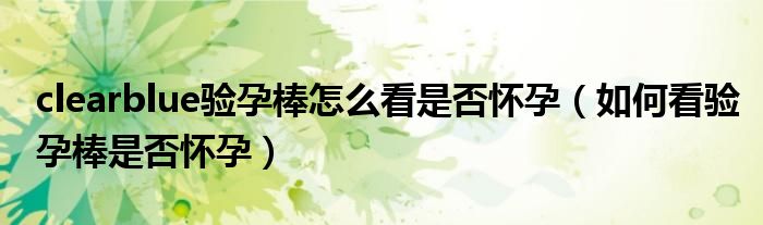 clearblue驗(yàn)孕棒怎么看是否懷孕（如何看驗(yàn)孕棒是否懷孕）