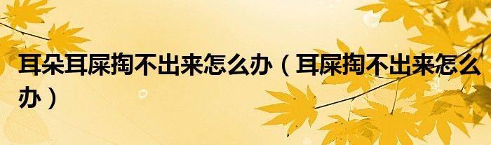 耳朵耳屎掏不出來怎么辦(耳屎掏不出來怎么辦)