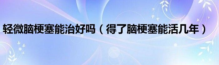 輕微腦梗塞能治好嗎(得了腦梗塞能活幾年)