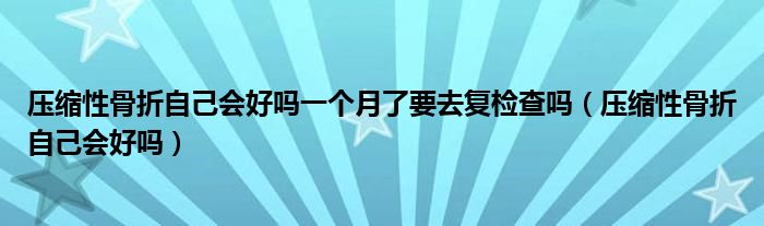 壓縮性骨折自己會(huì)好嗎一個(gè)月了要去復(fù)檢查嗎(壓縮性骨折自己會(huì)好嗎)
