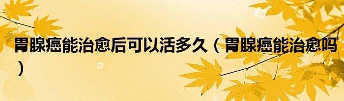 胃腺癌能治愈后可以活多久（胃腺癌能治愈嗎）