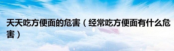 天天吃方便面的危害(經(jīng)常吃方便面有什么危害)