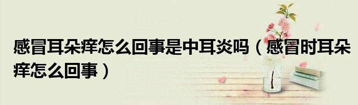 感冒耳朵癢怎么回事是中耳炎嗎(感冒時(shí)耳朵癢怎么回事)