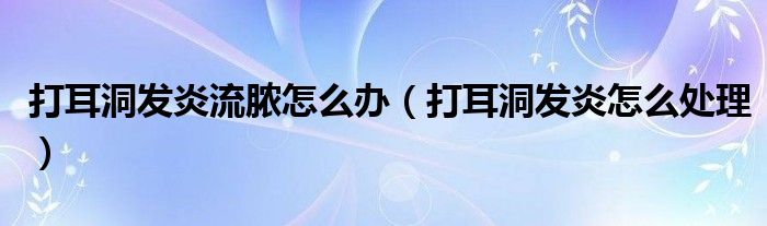 打耳洞發(fā)炎流膿怎么辦(打耳洞發(fā)炎怎么處理)