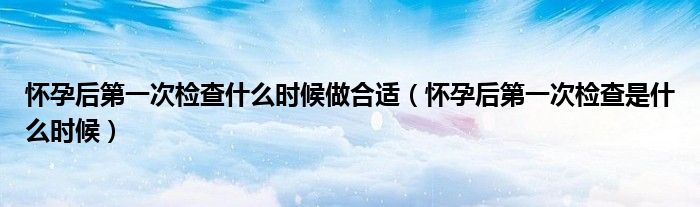 懷孕后第一次檢查什么時(shí)候做合適（懷孕后第一次檢查是什么時(shí)候）