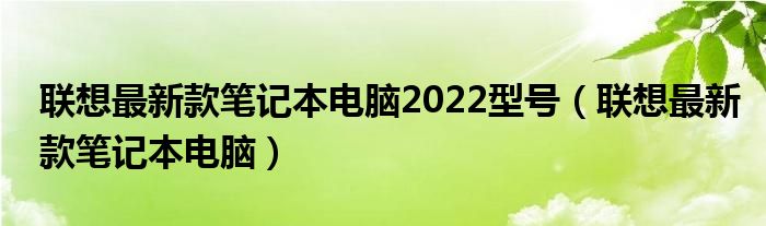 聯(lián)想最新款筆記本電腦2022型號(hào)（聯(lián)想最新款筆記本電腦）
