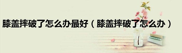 膝蓋摔破了怎么辦最好(膝蓋摔破了怎么辦)